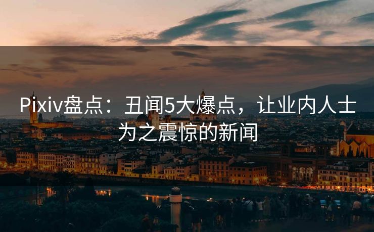 Pixiv盘点：丑闻5大爆点，让业内人士为之震惊的新闻