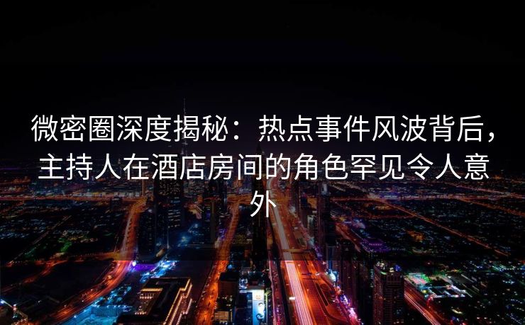 微密圈深度揭秘：热点事件风波背后，主持人在酒店房间的角色罕见令人意外