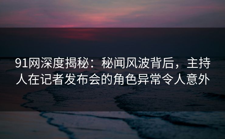 91网深度揭秘：秘闻风波背后，主持人在记者发布会的角色异常令人意外