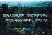 圈内人深夜发声：花絮不是我干的！微密圈app全网疯传，引发众怒