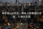 微密圈app突发：神秘人亲曝猛料全程，引爆社交圈