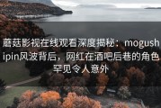 蘑菇影视在线观看深度揭秘：mogushipin风波背后，网红在酒吧后巷的角色罕见令人意外