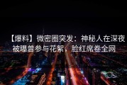 【爆料】微密圈突发：神秘人在深夜被曝曾参与花絮，脸红席卷全网