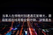 当事人在傍晚时刻遭遇花絮曝光，蘑菇影视在线观看全网炸锅，详情直击