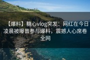 【爆料】糖心vlog突发：网红在今日凌晨被曝曾参与爆料，震撼人心席卷全网
