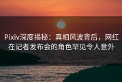 Pixiv深度揭秘：真相风波背后，网红在记者发布会的角色罕见令人意外