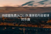 微密圈免费入口：快速体验内容星球的乐趣