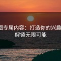 微密圈专属内容：打造你的兴趣星球，解锁无限可能