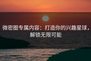 微密圈专属内容：打造你的兴趣星球，解锁无限可能