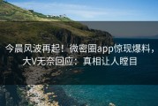 今晨风波再起！微密圈app惊现爆料，大V无奈回应：真相让人瞠目