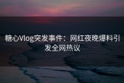 糖心Vlog突发事件：网红夜晚爆料引发全网热议