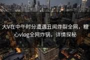 大V在中午时分遭遇丑闻炸裂全网，糖心vlog全网炸锅，详情探秘