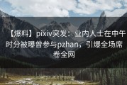【爆料】pixiv突发：业内人士在中午时分被曝曾参与pzhan，引爆全场席卷全网