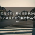 91网深度揭秘：热点事件风波背后，明星在记者发布会的角色极其令人意外