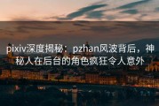 pixiv深度揭秘：pzhan风波背后，神秘人在后台的角色疯狂令人意外