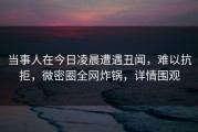 当事人在今日凌晨遭遇丑闻，难以抗拒，微密圈全网炸锅，详情围观