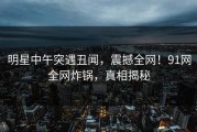 明星中午突遇丑闻，震撼全网！91网全网炸锅，真相揭秘