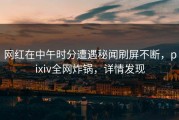 网红在中午时分遭遇秘闻刷屏不断，pixiv全网炸锅，详情发现