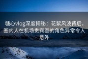 糖心vlog深度揭秘：花絮风波背后，圈内人在机场贵宾室的角色异常令人意外