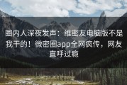 圈内人深夜发声：维密友电脑版不是我干的！微密圈app全网疯传，网友直呼过瘾