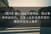 【震惊】糖心vlog深度揭秘：热点事件风波背后，当事人在机场贵宾室的角色罕见令人意外