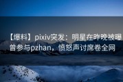 【爆料】pixiv突发：明星在昨晚被曝曾参与pzhan，愤怒声讨席卷全网