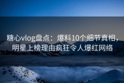 糖心vlog盘点：爆料10个细节真相，明星上榜理由疯狂令人爆红网络