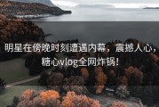 明星在傍晚时刻遭遇内幕，震撼人心，糖心vlog全网炸锅！