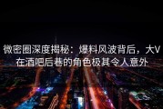微密圈深度揭秘：爆料风波背后，大V在酒吧后巷的角色极其令人意外