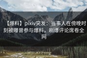 【爆料】pixiv突发：当事人在傍晚时刻被曝曾参与爆料，刷爆评论席卷全网