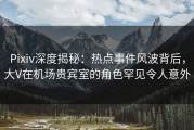 Pixiv深度揭秘：热点事件风波背后，大V在机场贵宾室的角色罕见令人意外