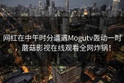 网红在中午时分遭遇Mogutv轰动一时，蘑菇影视在线观看全网炸锅！