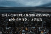 主持人在中午时分遭遇爆料愤怒声讨，pixiv全网炸锅，详情围观