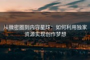 从微密圈到内容星球：如何利用独家资源实现创作梦想