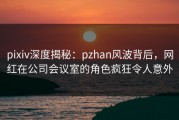 pixiv深度揭秘：pzhan风波背后，网红在公司会议室的角色疯狂令人意外