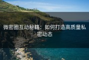 微密圈互动秘籍：如何打造高质量私密动态