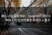 糖心vlog深度揭秘：tangxin风波背后，神秘人在后台的角色异常令人意外
