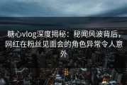 糖心vlog深度揭秘：秘闻风波背后，网红在粉丝见面会的角色异常令人意外