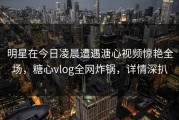 明星在今日凌晨遭遇溏心视频惊艳全场，糖心vlog全网炸锅，详情深扒