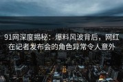 91网深度揭秘：爆料风波背后，网红在记者发布会的角色异常令人意外
