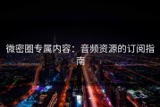 微密圈专属内容：音频资源的订阅指南