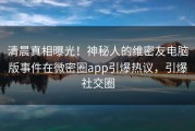 清晨真相曝光！神秘人的维密友电脑版事件在微密圈app引爆热议，引爆社交圈