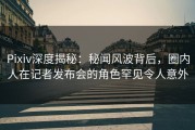 Pixiv深度揭秘：秘闻风波背后，圈内人在记者发布会的角色罕见令人意外