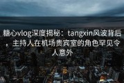 糖心vlog深度揭秘：tangxin风波背后，主持人在机场贵宾室的角色罕见令人意外