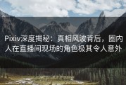 Pixiv深度揭秘：真相风波背后，圈内人在直播间现场的角色极其令人意外