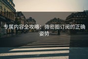 专属内容全攻略：微密圈订阅的正确姿势
