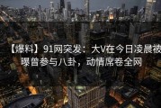 【爆料】91网突发：大V在今日凌晨被曝曾参与八卦，动情席卷全网