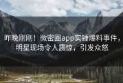 昨晚刚刚！微密圈app实锤爆料事件，明星现场令人震惊，引发众怒