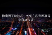 微密圈互动技巧：如何在私密圈赢得创作者关注