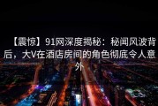 【震惊】91网深度揭秘：秘闻风波背后，大V在酒店房间的角色彻底令人意外